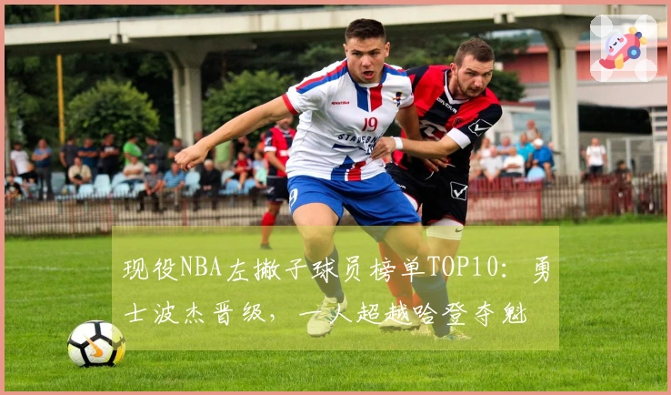 现役NBA左撇子球员榜单TOP10：勇士波杰晋级，一人超越哈登夺魁