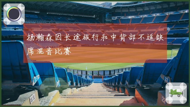 杨瀚森因长途旅行和中背部不适缺席混音比赛