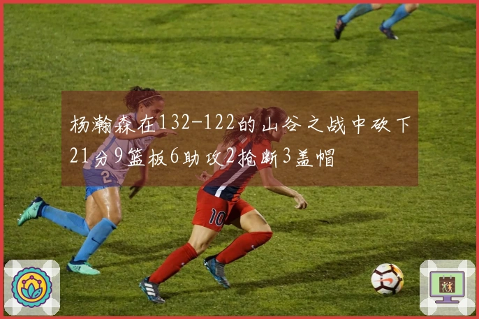 杨瀚森在132-122的山谷之战中砍下21分9篮板6助攻2抢断3盖帽