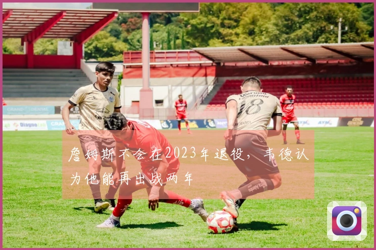 詹姆斯不会在2023年退役，韦德认为他能再出战两年