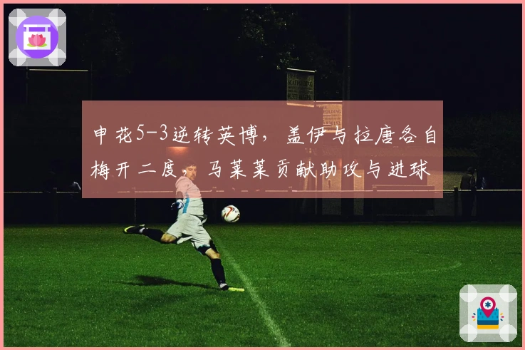 申花5-3逆转英博，盖伊与拉唐各自梅开二度，马莱莱贡献助攻与进球