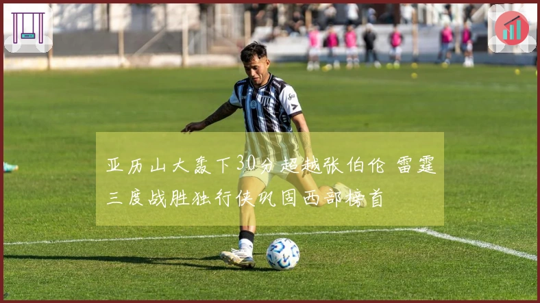 亚历山大轰下30分超越张伯伦 雷霆三度战胜独行侠巩固西部榜首