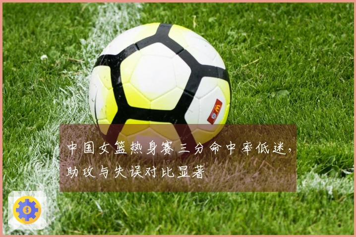中国女篮热身赛三分命中率低迷，助攻与失误对比显著
