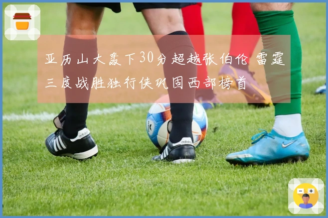 亚历山大轰下30分超越张伯伦 雷霆三度战胜独行侠巩固西部榜首