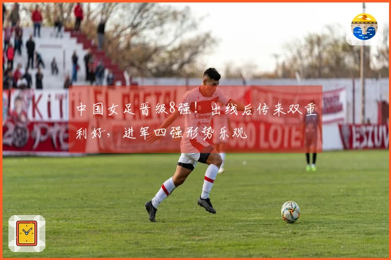 中国女足晋级8强！出线后传来双重利好，进军四强形势乐观