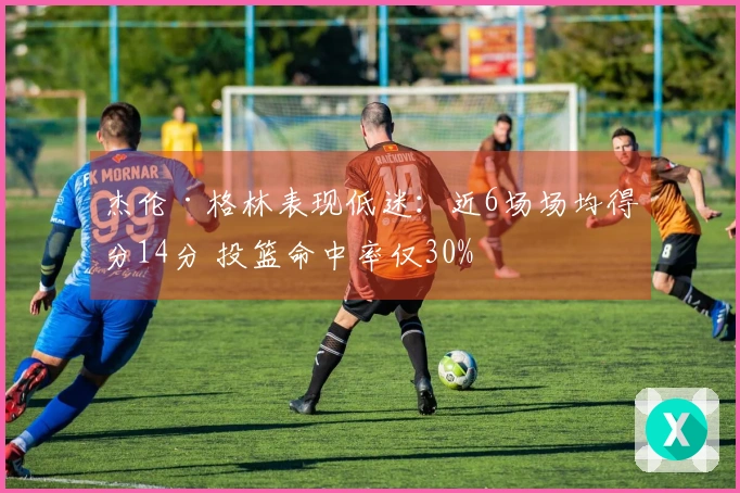 杰伦·格林表现低迷：近6场场均得分14分 投篮命中率仅30%