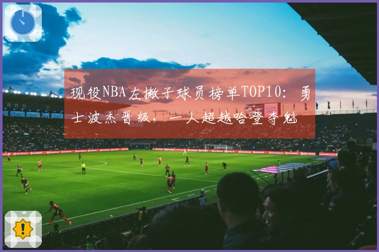 现役NBA左撇子球员榜单TOP10：勇士波杰晋级，一人超越哈登夺魁