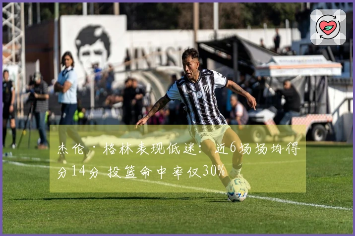 杰伦·格林表现低迷：近6场场均得分14分 投篮命中率仅30%