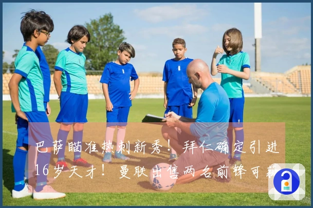 巴萨瞄准热刺新秀！拜仁确定引进16岁天才！曼联出售两名前锋可获8000万转会费