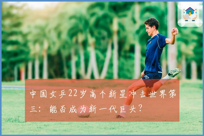 中国女乒22岁高个新星冲击世界第三：能否成为新一代巨头？