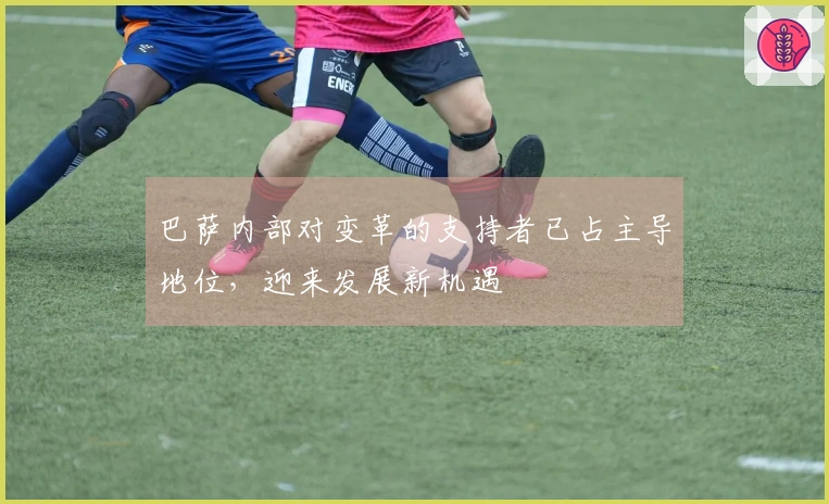 巴萨内部对变革的支持者已占主导地位，迎来发展新机遇