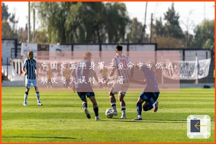 中国女篮热身赛三分命中率低迷，助攻与失误对比显著