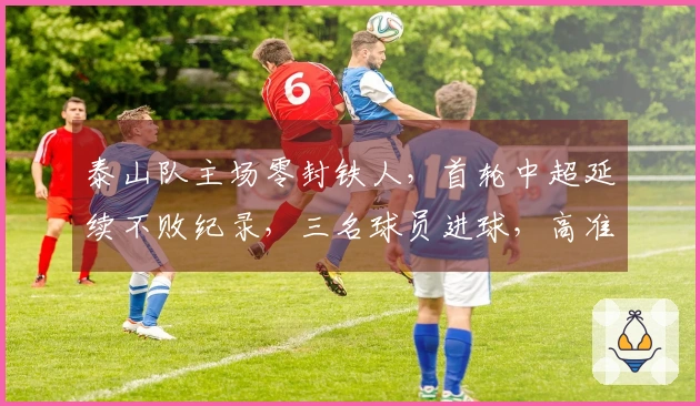 泰山队主场零封铁人，首轮中超延续不败纪录，三名球员进球，高准翼因伤退出比赛