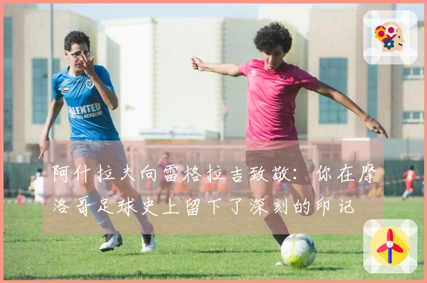 阿什拉夫向雷格拉吉致敬：你在摩洛哥足球史上留下了深刻的印记